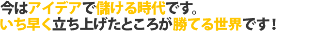 今はアイデアで儲ける時代。いち早く立ち上げたところが勝てる世界です。